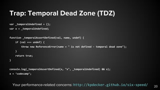 Trap: Temporal Dead Zone (TDZ)
var _temporalUndefined = {};
var x = _temporalUndefined;
function _temporalAssertDefined(val, name, undef) {
if (val === undef) {
throw new ReferenceError(name + " is not defined - temporal dead zone");
}
return true;
}
console.log(_temporalAssertDefined(x, "x", _temporalUndefined) && x);
x = ‘codecamp’;
20Your performance-related concerns: http://kpdecker.github.io/six-speed/
 