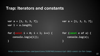 Trap: Iterators and constants
var a = [1, 3, 3, 7];
for (const e of a) {
console.log(e);
}
var a = [1, 3, 3, 7];
var l = a.length;
for (const i = 0; i < l; i++) {
console.log(a[i]);
}
22
http://stackoverflow.com/questions/31987465/ecmascript-2015-const-in-for-loops
 
