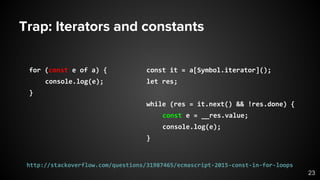 Trap: Iterators and constants
for (const e of a) {
console.log(e);
}
const it = a[Symbol.iterator]();
let res;
while (res = it.next() && !res.done) {
const e = __res.value;
console.log(e);
}
23
http://stackoverflow.com/questions/31987465/ecmascript-2015-const-in-for-loops
 