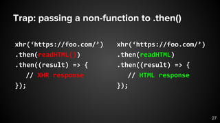 Trap: passing a non-function to .then()
xhr(‘https://foo.com/’)
.then(readHTML())
.then((result) => {
// XHR response
});
xhr(‘https://foo.com/’)
.then(readHTML)
.then((result) => {
// HTML response
});
27
 