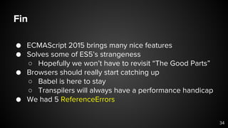 Fin
● ECMAScript 2015 brings many nice features
● Solves some of ES5’s strangeness
○ Hopefully we won’t have to revisit “The Good Parts”
● Browsers should really start catching up
○ Babel is here to stay
○ Transpilers will always have a performance handicap
● We had 5 ReferenceErrors
34
 