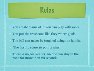 Rules

You create teams of 6 You can play with more.

You put the trashcans like they where goals

The ball can never be touched using the hands.

The first to score 10 points wins

There is no goalkeeper, no one can stay in the
zone for more than 20 seconds.
 