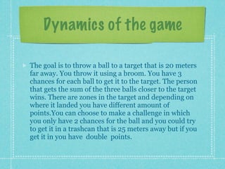 Dynamics of the game

The goal is to throw a ball to a target that is 20 meters
far away. You throw it using a broom. You have 3
chances for each ball to get it to the target. The person
that gets the sum of the three balls closer to the target
wins. There are zones in the target and depending on
where it landed you have different amount of
points.You can choose to make a challenge in which
you only have 2 chances for the ball and you could try
to get it in a trashcan that is 25 meters away but if you
get it in you have double points.
 