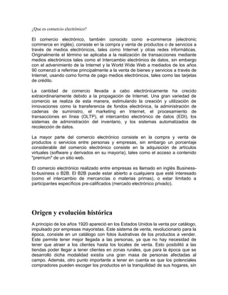 ¿Que es comercio electrónico?<br />El comercio electrónico, también conocido como e-commerce (electronic commerce en inglés), consiste en la compra y venta de productos o de servicios a través de medios electrónicos, tales como Internet y otras redes informáticas. Originalmente el término se aplicaba a la realización de transacciones mediante medios electrónicos tales como el Intercambio electrónico de datos, sin embargo con el advenimiento de la Internet y la World Wide Web a mediados de los años 90 comenzó a referirse principalmente a la venta de bienes y servicios a través de Internet, usando como forma de pago medios electrónicos, tales como las tarjetas de crédito.<br />La cantidad de comercio llevada a cabo electrónicamente ha crecido extraordinariamente debido a la propagación de Internet. Una gran variedad de comercio se realiza de esta manera, estimulando la creación y utilización de innovaciones como la transferencia de fondos electrónica, la administración de cadenas de suministro, el marketing en Internet, el procesamiento de transacciones en línea (OLTP), el intercambio electrónico de datos (EDI), los sistemas de administración del inventario, y los sistemas automatizados de recolección de datos.<br />La mayor parte del comercio electrónico consiste en la compra y venta de productos o servicios entre personas y empresas, sin embargo un porcentaje considerable del comercio electrónico consiste en la adquisición de artículos virtuales (software y derivados en su mayoría), tales como el acceso a contenido quot;
premiumquot;
 de un sitio web.<br />El comercio electrónico realizado entre empresas es llamado en inglés Business-to-business o B2B. El B2B puede estar abierto a cualquiera que esté interesado (como el intercambio de mercancías o materias primas), o estar limitado a participantes específicos pre-calificados (mercado electrónico privado).<br />Origen y evolución histórica<br />A principio de los años 1920 apareció en los Estados Unidos la venta por catálogo, impulsado por empresas mayoristas. Este sistema de venta, revolucionario para la época, consiste en un catálogo con fotos ilustrativas de los productos a vender. Este permite tener mejor llegada a las personas, ya que no hay necesidad de tener que atraer a los clientes hasta los locales de venta. Esto posibilitó a las tiendas poder llegar a tener clientes en zonas rurales, que para la época que se desarrolló dicha modalidad existía una gran masa de personas afectadas al campo. Además, otro punto importante a tener en cuenta es que los potenciales compradores pueden escoger los productos en la tranquilidad de sus hogares, sin la asistencia o presión, según sea el caso, de un vendedor. La venta por catálogo tomó mayor impulso con la aparición de las tarjetas de crédito; además de determinar un tipo de relación de mayor anonimato entre el cliente y el vendedor.<br />A principio de los años 1970, aparecieron las primeras relaciones comerciales que utilizaban una computadora para transmitir datos, tales como órdenes de compra y facturas. Este tipo de intercambio de información, si bien no estandarizado, trajo aparejado mejoras de los procesos de fabricación en el ámbito privado, entre empresas de un mismo sector.<br />A mediados de 1980, con la ayuda de la televisión, surgió una nueva forma de venta por catálogo, también llamada venta directa. De esta manera, los productos son mostrados con mayor realismo, y con la dinámica de que pueden ser exhibidos resaltando sus características. La venta directa es concretada mediante un teléfono y usualmente con pagos de tarjetas de crédito.<br />En 1995 los países integrantes del G7/G8 crearon la iniciativa Un Mercado Global para PYMEs, con el propósito de acelerar el uso del comercio electrónico entre las empresas de todo el mundo, durante el cual se creó el portal pionero en idioma español Comercio Electrónico Global.<br />Ventajas del comercio electrónico<br />Ventajas para las empresas<br />Mejoras en la distribución: La Web ofrece a ciertos tipos de proveedores (industria del libro, servicios de información, productos digitales) la posibilidad de participar en un mercado interactivo, en el que los costos de distribución o ventas tienden a cero, como por ejemplo en la industria del software, en la que los productos pueden entregarse de inmediato, reduciendo de manera progresiva la necesidad de intermediarios. <br />Comunicaciones comerciales por vía electrónica: Actualmente, la mayoría de las empresas utiliza la Web para informar a los clientes sobre la compañía, aparte de sus productos o servicios, tanto mediante comunicaciones internas como con otras empresas y clientes; esto facilita las relaciones comerciales, así como el soporte al cliente, ya que al estar disponible las 24 horas del día, las empresas pueden fidelizar a sus clientes mediante un diálogo asincrónico que sucede a la conveniencia de ambas partes. <br />Beneficios operacionales: El uso empresarial de la Web reduce errores, tiempo y sobrecostos en el tratamiento de la información. Los proveedores disminuyen sus costos al acceder de manera interactiva a las bases de datos de oportunidades de ofertas, enviar éstas por el mismo medio, y por último, revisar de igual forma las concesiones; además, se facilita la creación de mercados y segmentos nuevos, el incremento en la generación de ventajas en las ventas, la mayor facilidad para entrar en mercados nuevos, especialmente en los geográficamente remotos, y alcanzarlos con mayor rapidez. <br />Facilidad para fidelizar clientes: Mediante la aplicación de protocolos y estrategias de comunicación efectivas que le permitan al usuario final del portal web de la compañía plantear inquietudes, levantar requerimientos o simplemente hacer comentarios con relación a los productos o servicios de la misma, y si y solo si estos comentarios son debidamente procesados se puede crear un elemento importante para lograr la fidelización de los clientes, y en consecuencia aumentar la re-compra de productos y servicios, así como también la ampliación del rango de cobertura en el mercado. <br />Usos del comercio electrónico<br />El comercio electrónico puede utilizarse en cualquier entorno en el que se intercambien documentos entre empresas: compras o adquisiciones, finanzas, industria, transporte, salud, legislación y recolección de ingresos o impuestos. Ya existen compañías que utilizan el comercio electrónico para desarrollar los aspectos siguientes:<br />Creación de canales nuevos de marketing y ventas. <br />Acceso interactivo a catálogos de productos, listas de precios y folletos publicitarios. <br />Venta directa e interactiva de productos a los clientes. <br />Soporte técnico ininterrumpido, permitiendo que los clientes encuentren por sí mismos, y fácilmente, respuestas a sus problemas mediante la obtención de los archivos y programas necesarios para resolverlos. <br />Mediante el comercio electrónico se intercambian los documentos de las actividades empresariales entre socios comerciales. Los beneficios que se obtienen en ello son: reducción del trabajo administrativo, transacciones comerciales más rápidas y precisas, acceso más fácil y rápido a la información, y reducción de la necesidad de reescribir la información en los sistemas de información.<br />Los tipos de actividad empresarial que podrían beneficiarse mayormente de la incorporación del comercio electrónico son:<br />Sistemas de reservas. Centenares de agencias dispersas utilizan una base de datos compartida para acordar transacciones. <br />Stocks. Aceleración a nivel mundial de los contactos entre proveedores de stock. <br />Elaboración de pedidos. Posibilidad de referencia a distancia o verificación por parte de una entidad neutral. <br />Seguros. Facilita la captura de datos. <br />Empresas proveedoras de materia prima a fabricantes. Ahorro de grandes cantidades de tiempo al comunicar y presentar inmediatamente la información que intercambian. <br />Ejemplos de aplicaciones para comercio electrónico<br />OpenXpertya es un ERP libre en español, especialmente adaptado para la legislación y el mercado español e hispanoamericano. Incluye solución de CRM y comercio electrónico a tres niveles, con soporte EDI, B2B y B2C. <br />EDIWIN es un software de comunicaciones EDI multiformato (EDIFACT, XML, ODETTE, etc.) y multiprotocolo (SMTP, VAN, AS2, etc.). Permite la integración con la mayoría de ERP's del mercado y sitios Web. Desarrollado por la empresa EDICOM, está homologado para factura telemática con firma electrónica por la organización privada AECOC. Ediwin es Software privado <br />Interges Online Es un sencillo programa muy eficaz para implementar comercios electrónicos de forma sencilla y rápida. <br />NIC E-commerce es un software de comercio electrónico, enlatado, muy simple, completo y económico, se puede integrar con cualquier software de gestión interno de las empresas automatizando todo el proceso del comercio electrónico, desarrollado por Grupo Netcom . <br />realmente el comercio electronico, es un punto muy importante a considerar en una empresa.<br />Glosario de términos del comercio electrónico<br />NúmeroTérminoDefinición1InternetInfraestructura de redes a escala mundial que se conecta a la vez a todos tipo de computadores. Desarrollado originariamente para los militares de Estados Unidos, y después se utilizó para el gobierno, investigación académica y comercial y para comunicaciones.2IntranetRed de ordenadores privada basada en los estándares de Internet, utilizan esta tecnología para enlazar los recursos informativos de una organización, desde documentos de texto a documentos multimedia, desde bases de datos legales a sistemas de gestión de documentos.3Comercio ElectrónicoEntrega de información, productos, servicios o pagos por medio de líneas telefónicas, redes de ordenadores o de cualquier otro dispositivo electrónico.4Negocio ElectrónicoCualquier forma de transaccion comercial en la que las partes interactúan en forma electrónica en lugar del intercambio o contacto físico directo.5HostingAlojar, servir, y mantener archivos para uno o más sitios web. Es también conocido como hospedaje web, alojamiento web, web site hosting, web hosting o webhosting. El tipo de empresa que ofrece estos servicios se denomina ISP (por Internet Service Provider).6Servidor CompartidoEn un servidor compartido varios clientes comparten un servidor, es una forma de hosting.7Servidor VirtualSe conoce como servidor virtual a una partición dentro de un servidor que habilita varias máquinas virtuales dentro de dicha máquina por medio de varias tecnologías. Los mismos poseen un límite de uso de CPU y memoria RAM (entre otros) que es dedicado sólo para ese SDV dentro del servidor, y cada uno de ellos funcionan independientemente dentro de un mismo servidor, es decir que actúan como jaulas dentro de un mismo equipo. Por ejemplo, si uno de ellos está mal administrado y trabaja en forma sobrecargada, no afectará el funcionamiento del resto.8Servidor DedicadoEl uso exclusivo de todo un servidor por un único cliente. Es una Forma de Hosting. Al ser dedicado, su costo puede ser alto.9Enlace DedicadoServicio que permite establecer un acceso permanente a Internet de alta capacidad, con un costo fijo, independiente del tiempo de conexión y del volumen de información transmitida, Existen compañías que ofrecen ADSL, T1, wifi, dial-up, etc.10ERPLa Planificación de Recursos Empresariales, o simplemente ERP (Enterprise Resourse Planning), es un conjunto de sistemas de información gerencial que permite la integración de ciertas operaciones de una empresa, especialmente las que tienen que ver con la producción, la logística, el inventario, los envíos y la contabilidad.11CRMCustomer Relationship Management, gestión de las relaciones con el cliente, el CRM no es una nueva filosofía de trabajo u organización, sino el resultado de unir las antiguas técnicas comerciales de los pequeños establecimientos, con la tecnología de la información.12SCMSupply Chain Management (SCM). Es una solución de negocios enfocada en optimizar la planeación y las operaciones de la cadena de suministro de la empresa.13Business IntelligenceLas aplicaciones de Business Intelligence (BI) son herramientas de soporte de decisiones que permiten en tiempo real, acceso interactivo, análisis y manipulación de información crítica para la empresa.14Cadena de ValorSe enfoca en la identificación de los procesos y operaciones que aportan valor al negocio, desde la creación de la demanda hasta que ésta es entregada como producto final. Michael Porter es quien popularizó este término.15Cluster de AplicacionesLos clusters que ejecutan aplicaciones utilizadas en el Cómputo Científico, donde lo más importante es obtener un alto desempeño, optimizando el tiempo de procesamiento, algunas aplicaciones de este tipo son los ERP(Enterprise Resource Plannig), BI(Business Intelligent), Herramientas OLAP, KWS(Sistemas basados en el conocimiento), ESS(Sistemas de soporte para ejecutivos).16Back EndDe forma general, back-end hace referencia al estado final de un proceso. Contrasta con front-end, que se refiere al estado inicial de un proceso, interfaz del administrador o programador de la aplicación.17Front EndFront-end hace referencia al estado inicial de un proceso. Contrasta con back-end, que se refiere al estado final de un proceso, interfaz del usuario final.18FODAFuerzas, Oportunidades, Debilidades y Amenazas, permite realizar un diagnóstico rápido de la situación de cualquier empresa, considerando los factores externos e internos que la afectan y así poder delinear la estrategia para el logro satisfactorio de las metas y objetivos inherentes a la empresa.19Estudio de MercadoRecopilación y análisis de información, en lo que respecta al mundo de la empresa y del mercado, realizados de forma sistemática o expresa, para poder tomar decisiones dentro del campo del marketing estratégico y operativo.20Negocio BrickOrganización que tiene participación comercial de forma tradicional, es decir, con instalaciones físicas. También podemos econtrarlo escrito como Negocio Brick & Mortar (por quot;
tocho y cementoquot;
).21Negocio ClicOrganización que tiene participación comercial de forma electrónica únicamente. También se denomina una empresa quot;
punto comquot;
22Negocio Brick and ClicOrganización que tiene participación comercial de forma física y electrónica.23Business to BusinessB2B. Forma de comercio electrónico en donde las operaciones comerciales son entre empresas y no con usuarios finales.24Business to ConsumerEmpresa a consumidor. Forma de comercio electrónico en donde las operaciones comerciales son entre una empresa y un usuario final.25Business to GovernmentConsiste en optimizar los procesos de negociación entre empresas y el gobierno a través del uso de Internet. Se aplica a sitios o portales especializados en la relación con la administración pública.<br />¿Qué es educación a distancia?<br />La educación a distancia es una modalidad educativa en la que los estudiantes no necesitan asistir físicamente a ningún aula. Normalmente, se envía al estudiante por correo el material de estudio (textos escritos, vídeos, cintas de audio, CD-Rom) y él devuelve los ejercicios resueltos. Hoy en día, se utiliza también el correo electrónico y otras posibilidades que ofrece Internet, como son los Blogs, fundamentalmente las aulas virtuales como el LMS Moodle. Al aprendizaje desarrollado con las nuevas tecnologías de la comunicación se le llama e-learning. En algunos casos, los estudiantes deben o pueden acudir físicamente en determinadas ocasiones para recibir tutorías, o bien para realizar exámenes. Existe educación a distancia para cualquier nivel de estudios, pero lo más usual es que se imparta para estudios universitarios.<br />Características<br />Las de las características atractivas de esta modalidad de estudios es su flexibilidad de horarios. El estudiante se organiza su período de estudio por sí mismo, lo cual requiere cierto grado de autodisciplina. Esta flexibilidad de horarios a veces es vulnerada por ciertos cursos que exigen participación en línea en horarios o espacios específicos.<br />Una de las universidades de educación a distancia más antiguas es la Universidad de Sudáfrica, la cual lleva ofreciendo este servicio desde 1946. En el Reino Unido, la más grande es la Open University, que se fundó en 1969. En España, la Universidad Nacional de Educación a Distancia comenzaría sus actividades docentes en 1973 y un año más tarde, en Alemania, se fundaría la FernUniversität Hagen. Estas cuatro universidades tienen más de 100.000 alumnos, que es posible gracias al bajo coste que supone la educación a distancia. En México, en 1945 se inicia esta modalidad con el Instituto Federal de Capacitación del Magisterio, considerado la Normal más grande del mundo, ya que por razones históricas para el país tuvo que formar a más de 90.000 profesores de educación primaria en servicio que carecían del título para ejercer la docencia. :$:$<br />Entre los antecedentes de la educación a distancia están los cursos por correspondencia, que se iniciaron por la necesidad de impartir enseñanza a alumnos en lugares aislados, en los que no era posible construir un colegio. Tales cursos se ofrecieron al nivel de primaria y secundaria, y en ellos, a menudo, eran los padres quienes supervisaban el progreso educativo del alumno.<br />Roles en la educación a distancia<br />Entre los diversos roles que se pueden presentar en un equipo de educación a distancia se pueden mencionar los siguientes:<br />Coordinador general: responsable de articular los procesos de todo el equipo. Establece el cronograma de actividades, propone las tareas a realizar, planifica y controla el normal funcionamiento del proyecto. como también será un guía en el desarrollo de la personalidad del sujeto. <br />Experto en contenidos: docente a cargo del curso y experto en contenidos del tema a ser impartido a distancia. De acuerdo a la manera en que se entienda en cada región, país o cultura, el experto en contenidos cambia su rol, por ejemplo, en Bolivia (en Educación a Distancia) es la persona que redacta, produce los módulos y las unidades temáticas - conocido como el profesor tutor -, es decir es un verdadero científico dedicado a la producción intelectual. Sería muy conveniente que esta misma persona sea el tutor; sin embargo, por cuestión de tiempo muchas veces no puede hacerlo (pues su trabajo es producir conocimiento) entonces ayuda el tutor. <br />Profesor tutor: apoya en la administración, guiando y orientando al estudiante. Se dedica a realizar textos, es decir, construye los módulos que son parte del curso. Esta misma persona puede llegar a ser el que guía, orienta... a los participantes; pero en caso de no contar con su apoyo es el tutor - como tal - (una persona entendido en el tema, pero que no necesariamente produce los contenidos de los módulos)puede ejercer como aquella persona que guíe el proceso educativo a distancia. El profesor tutor a distancia debe tener unas habilidades diferentes del profesor que se dedique a la formación presencial; algunas de ellas pueden ser el dominio sobre las TIC's (nuevas tecnologías), conocimientos para organizar y gestionar cursos online y lo que ello representa (grupos de discusión, foros, debates, etc.). Debe tener una capacidad de comunicación escrita bastante depurada, ya que el alumno no es presencial y, por tanto, no se puede interaccionar igualmente con él. <br />Asesor de diseño: pedagogo especialista que ayuda al profesor a seleccionar los medios necesarios y diseñar actividades, también es conocido como el diseñador instruccional. <br />Asesor en tecnología: apoya al equipo docente seleccionando las herramientas tecnológicas adecuadas para el logro por parte del alumno de los objetivos de aprendizaje propuestos. <br />Productor de nuevas tecnologías: apoya en la producción de material audiovisual que enriquece las clases. Es el encargado de mediatizar los contenidos. <br />Diseñador gráfico: selecciona los recursos gráficos adecuados para los cursos virtuales. <br />Evaluador del sistema: tiene a su cargo la evaluación de todo el sistema (materiales, tutores, alumnos y administración general), también puede proponer medidas correctivas para solucionar inconvenientes que se hayan producido durante el cursado a distancia. <br />Además, hay que considerar el equipo de marketing y aquellas funciones relacionadas con sedes o instituciones educativas vinculadas, en el caso de que exista en el sistema encuentros presenciales en distintos lugares geográficos.<br />Ventajas y desventajas<br />Sus principales ventajas residen en la posibilidad de atender demandas educativas insatisfechas por la educación convencional hegemónica. Las ventajas a las que alude la mayoría de las personas que usan este método, es la de poder acceder a este tipo de educación independientemente de dónde residan, eliminando así las dificultades reales que representan las distancias geográficas. Además, respeta la organización del tiempo, respetando la vida familiar y las obligaciones laborales.<br />En cambio, sus desventajas se refieren a la desconfianza que se genera ante la falta de comunicación entre el profesor y sus alumnos, sobre todo en el proceso de evaluación del aprendizaje del alumno. Por otro lado, es necesario una intervención activa del tutor para evitar el potencial aislamiento que puede tener el alumno que estudia en esta modalidad. Otra gran desventaja radica en el aislamiento que se puede llegar a dar entre seres humanos, eliminando la interacción social física.<br />Además de éstas hay otras desventajas específicas propias de la naturaleza de los distintos campos del saber. Ése es el caso de la enseñanza de idiomas, donde a pesar de haberse registrado una notable evolución tecnológica que ha hecho de la misma una enseñanza más efectiva y atractiva para el estudiante; aún está lejos de transmitir toda la información no verbal que rodea el acto de habla y que forma una parte indispensable del mismo.<br />Introducción a File Transfer Protocol (FTP):<br />Existe en la actualidad, dentro de lo que es Internet, un 'servicio' que permite trabajar con archivos(copiar, modificar, borrar) desde una PC hacia un servidor remoto. En dichos servidoresremotos se alojan grandes cantidades de shareware y freeware, que están a disposición del público para que haga un download a su computadora. Generalmente estos servidores permiten el acceso a cualquier usuario (servidores llamados quot;
anonymousquot;
) pero también existen los servidores que tienen acceso restringido por medio de passwords.<br />Estas transferencias de archivos se hace por medio de un softwareconocido como FTP (del inglés, File Transfer Protocol). Existen hoy en día muchos programas de este tipo, con diferentes prestaciones, pero nos referiremos puntualmente al WS_FTP®<br />Algunas definciones:<br />Abajo encontrará una lista con los términos más comunes en el uso del FTP:<br />Download: Copiar un archivodesde una computadora remota (FTP site, server) a su computadora. <br />Upload: Copiar un archivo desde su computadora a una computadora remota (FTP site, server). <br />Server:Es como se llama comúnmente a un FTP site. <br />Session Profile:Es el conjunto de informaciónnecesaria para conectarse a un server. <br />Hay tres datosimportantes que Usted debe saber para conectarse a un server FTP y bajar un programa a su computadora:<br />El nombre del Host (ej.: www.ba.net), <br />La ubicación del archivo, dentro de que directorio se encuentra (ej.: /pub/windows31), <br />El nombre del archivo (ej.: n16e30.exe) <br />FTP Básico:<br />Algunos servicios permiten quot;
anonymous loginquot;
, esto significa que cualquier personacon acceso a Internet puede acceder a ellos ingresando como nombre de usuario quot;
anonymousquot;
. <br />Ingresando a un server como anonymous, cuando se le pregunta su password debe ingresar su dirección de e-mail (ej.: juan[arroba]ba.net).<br />Muchos de los nombres de los servers de FTP comienzan con la palabra ftp. Este es un camino fácil para diferenciar los servers FTP de otra clasede sitios. Tenga en cuenta que no todos los servers de FTP comienzan con esa palabra, algunos son simplemente una lista de números 200.26.39.2. <br />Si Usted va a bajar un archivo que no es solo texto debe usar el comando quot;
binaryquot;
, para asegurarse que el archivo va a ser enviado en el formato correcto.<br />Existe la posibilidad de que el server al que Usted quiere acceder este lleno de gente. Algunos servers solo soportan 30 o 100 usuarios al mismo tiempo. Si trata de acceder a un server que esta completo de gente, va a recibir un mensaje parecido a este quot;
there are too many users logged on right now, please try again laterquot;
. Puede ver este mensage en la parte inferior del programa de FTP utilizando las flechas que se encuentran abajo a la derecha de la pantalla. <br />Pantalla de inicio de FW_FTP<br />Conectándose:<br />La primera vez que ejecute WS_FTP le va a preguntar por un password, simplemente teclee su dirección de e-mail. Luego va a estar frente a la pantalla de session profile. Usted puede seleccionar una configuración (session profile) desde el menú desplegable que se encuentra en la parte superior de la pantalla o puede teclear un nuevo Host Name (ej.: ftp.microsoft.com) y luego presione OK. Abajo tiene una descripción detallada de las opciones de esta pantalla.<br />Profile Name: Es un nombre arbitrario para identificar una configuración.<br />Save:Se utiliza para guardar toda la información de la pantalla de Session Profile. Si Usted cambio el Profile Name y selecciona Save creará una nueva opción dentro del menú desplegable.<br />Delete: Se utiliza para borrar la Session Profile presente de la lista desplegable.<br />New: Se utiliza para crear una nueva Session Profile.<br />Host Name: Esta es la dirección del server FTP al que se va a conectar. Es tanto un nombre (ftp.ba.net) como una dirección IP (200.26.39.2).<br />Host Type:Si Usted conoce que tipo de servidor es al que se va a conectar selecciónelo de la lista, sino simplemente seleccione quot;
auto detectquot;
. Seleccionando quot;
auto detectquot;
 el servidor se configura automáticamente. <br />User ID: En los casos que ingrese como quot;
anonymousquot;
 puede seleccionar la opción Anonymous Login que se encuentra a la derecha de la pantalla. De lo contrario ingrese simplemente su nombre de usuario.<br />Password: Cuando ingrese como anonymous deberá ingresar como password su dirección de e-mail. De lo contrario ingrese su password actual.<br />Account: Solo se utiliza en algunos casos de no anonymous login. En anonymous login debe estar en blanco.<br />Remote Host: Acá se especifica el directorio al que quiere acceder cuando se conecte.<br />Local PC: Este es el directorio de su PC en cual se va iniciar la sesión de FTP. Aquí es donde van a ir lo archivos que Usted baje del Remote host.<br />OK:Haga click aquí cuando este listo para conectarse al FTP site. <br />Cancel: Se utiliza para cancelar la información de la Session Profile y volver a la pantalla principal.<br />Advanced: Este botón no cumple ninguna función en el acceso discado.<br />Help: Se utiliza para acceder a la ayuda en línea.<br />Anonymous Login: Tenga seleccionada esta opción si va a ingresar como anonymous.<br />Save Password: Seleccione esta opción si quiere grabar el password junto con la información de la session Profile.<br />Auto Save Config: Seleccione esta opción si quiere que se guarden automáticamente los cambios que haga en la Session Profile.<br />La diferencia entre anonymous FTP y el normal, es que a anonymous FTP puede acceder cualquier persona y bajar archivos, es como una librería pública. En el FTP normal Usted debe tener un Username y un Password para poderacceder. Esto significa que debe tener una cuenta con ese sitio. Por lo tanto todos los usuarios de Argentina On-Line pueden acceder con su cuenta a nuestro servidor FTP configurando la Session Profile de la siguiente forma: <br />Host Name: ftp.ba.net<br />Host Type: auto detect<br />User ID: su nombre de usuario<br />Password: su password<br />Account: su nombre de usuario<br />Remote Host: el directorio al que quiere acceder.<br />Anonymous Login:No debe estar seleccionado. <br />Una vez que está conectado:<br />Una vez que se conecta a un server FTP va a estar frente a la pantalla de sesión. A la izquierda de la pantalla va a estar su disco rígido (local) y a la derecha de la pantalla va a estar la máquina a la que se conecto (Remote host). Cada ventana esta dividida en dos partes, en la parte superior se encuentra la lista de directorios mientras que en la inferior se encuentran los archivos. <br />ChgDir:Se utiliza para cambiar de directorios. Si tiene seleccionado un directorio, al hacer click sobre este botón el sistemava a posicionarse en ese directorio. Si ningún nombre esta seleccionado, va a tener que escribir el nombre del directorio al que quiere ir, en la ventana de ChgDir. <br />MkDir: Se utiliza para crear un nuevo directorio. Si usted ingresa a un servidor como anonymous no va a poder crear o borrar directorios en ese servidor, pero siempre va a poder crear o borrar directorios de su maquina.<br />RmDir: Se utiliza para borrar directorios.<br />View:Se utiliza para ver un archivo de texto por medio del Notepad (solo se pueden ver archivos de texto). <br />Exec:Se utiliza para ejecutar un archivo. Solo puede ejecutar archivos con las extensiones .com, .exe o .bat. <br />Rename: Se utiliza para cambiar el nombre de un archivo.<br />Delete: Se utiliza para borrar un archivo.<br />Refresh: Se utiliza para leer nuevamente un directorio, para ver si algún archivo ha cambiado.<br />DirInfo: Se utiliza para recibir información detallada del directorio actual, nombres de los archivos, tamaños y fechas.<br />En la parte inferior de la pantalla se encuentran algunos botones mas...<br />Close/Connect: Se utiliza para cerrar la sesión actual o iniciar una nueva.<br />Cancel:Se utiliza para cancelar una transferencia. <br />Logwnd: Muestra todos los detalles de la de la sesión de FTP actual.<br />Help: Se utiliza para leer la ayuda On-Line de WS_FTP.<br />Options: Se utiliza para acceder a una gran variedad de opciones como cambiar el tamaño de las letras, el lugar de los botones. Para mas información sobre esto haga click en Help.<br />About:Informa sobre la versión del programa y muestra una foto del Autor. <br />Exit: Se utiliza para salir del programa.<br />--> : Se utiliza para transferir un archivo de la ventana de la izquierda a la de la derecha (de su computadora al server).<br /><--: A la inversa de la opción anterior se utiliza para transferir un archivo de la ventana de la derecha a la de la izquierda (del server a su computadora).<br />ASCII: Se utiliza para transferir archivos de texto.<br />Binary: Se utiliza para transferir archivos binarios (programas, imágenes, sonidos, vídeo, todo lo que no sea texto). haga click sobre este botón antes de transferir un archivo binario.<br />L8: Se utiliza para transferir un archivo VMS. No es muy usado.<br />