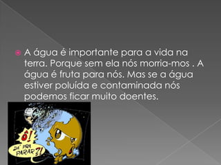 A água é importante para a vida na terra. Porque sem ela nós morria-mos . A água é fruta para nós. Mas se a água estiver poluída e contaminada nós podemos ficar muito doentes. 