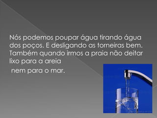 Nós podemos poupar água tirando água dos poços. E desligando as torneiras bem. Também quando irmos a praia não deitar lixo para a areia nem para o mar.