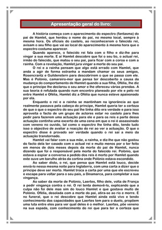Apresentação geral do livro:

      A história começa com o aparecimento do espectro (fantasma) do
pai de Hamlet, que herdou o nome do pai, no mesmo local, sempre à
mesma hora. Os oficiais do castelo, ao reconhecerem o falecido rei,
avisam o seu filho que vai ao local do aparecimento à mesma hora que o
espectro costuma aparecer.
      Quando aparece, o falecido rei fala com o filho e diz-lhe para
vingar a sua morte. E aí Hamlet descobre que foi o seu tio, o actual rei,
irmão do falecido, que matou o seu pai, para ficar com a coroa e com a
rainha. Com a revelação, Hamlet jura vingar a morte do seu pai.
      O rei e a rainha pensam que algo está errado com Hamlet, que
anda a agir de forma estranha a mandam chamar os seus amigos,
Rosencrantz e Guildenstern para descobrirem o que se passa com ele.
Mas é Polónio, camareiro-mor que pensa ter descoberto a causa da
mudança do comportamento de Hamlet quando a sua filha, Ofélia, lhe diz
que o príncipe lhe declarou o seu amor e lhe ofereceu várias prendas. A
sua teoria é refutada quando num encontro planeado por ele e pelo rei
entre Hamlet e Ofélia, Hamlet diz a Ofélia que nunca esteve apaixonado
por ela.
      Enquanto o rei e a rainha se mantinham na ignorância ao que
realmente passava pela cabeça do príncipe, Hamlet queria ter a certeza
de que o que o espectro do seu pai lhe tinha dito era verdade e para isso
aproveita o facto de um grupo de actores estar no castelo para lhes
pedir para fazerem uma actuação para ele e para os reis e parte dessa
actuação continha uma excerto de uma cena em que o rei é assassinado
com veneno no ouvido, tal como o espectro lhe tinha dito, tendo tudo
isso o objectivo de avaliar a reacção do rei ao ver a actuação. O que o
espectro disse é provado ser verdade quando o rei sai a meio da
actuação transtornado.
      Hamlet vai falar com a sua mãe, a rainha, e diz-lhe que não gostou
do facto dela ter casado com o actual rei e muito menos por o ter feito
em menos de dois meses depois da morte do pai de Hamlet, nunca
dizendo que foi o responsável pela morte do falecido rei. Polónio, que
estava a espiar a conversa a pedido dos reis é morto por Hamlet quando
este ouve um barulho atrás da cortina onde Polónio estava escondido.
      Ao saber disto, o rei, que pensa que Hamlet está louco, decide
enviá-lo nessa mesma noite para Inglaterra, com uma carta a dizer que o
príncipe deve ser morto. Hamlet troca a carta por uma que ele escreveu
e escapa para voltar para o seu país, a Dinamarca, para completar a sua
vingança.
      Ao saber da morte de Polónio, Laertes, filho dele, volta de França
a pedir vingança contra o rei. O rei tenta demovê-lo, explicando que a
culpa não foi dele mas sim do louco Hamlet e que gostava muito de
Polónio. Ofélia, desolada com a morte do pai, atira-se ao rio e morre. É
no funeral, que o rei descobre que Hamlet ainda está vivo e tendo
conhecimento das capacidades que Laertes tem para o duelo, propõem
uma luta entre eles para ver qual deles é o melhor. Laertes, põe veneno
na sua espada, com conhecimento do rei que para ter a certeza que
 