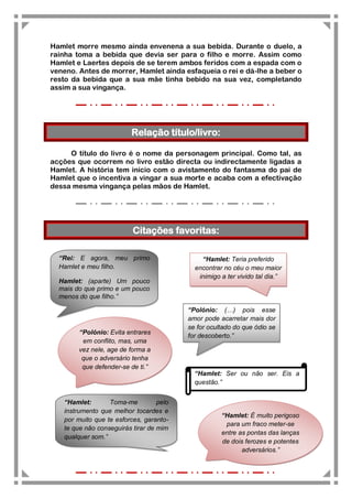 Hamlet morre mesmo ainda envenena a sua bebida. Durante o duelo, a
rainha toma a bebida que devia ser para o filho e morre. Assim como
Hamlet e Laertes depois de se terem ambos feridos com a espada com o
veneno. Antes de morrer, Hamlet ainda esfaqueia o rei e dá-lhe a beber o
resto da bebida que a sua mãe tinha bebido na sua vez, completando
assim a sua vingança.




                          Relação título/livro:

     O título do livro é o nome da personagem principal. Como tal, as
acções que ocorrem no livro estão directa ou indirectamente ligadas a
Hamlet. A história tem início com o avistamento do fantasma do pai de
Hamlet que o incentiva a vingar a sua morte e acaba com a efectivação
dessa mesma vingança pelas mãos de Hamlet.




                          Citações favoritas:

  “Rei: E agora, meu primo                    “Hamlet: Teria preferido
  Hamlet e meu filho.                       encontrar no céu o meu maior
                                             inimigo a ter vivido tal dia.”
  Hamlet: (aparte) Um pouco
  mais do que primo e um pouco
  menos do que filho.”

                                          “Polónio: (…) pois esse
                                          amor pode acarretar mais dor
                                          se for ocultado do que ódio se
        “Polónio: Evita entrares
                                          for descoberto.”
         em conflito, mas, uma
        vez nele, age de forma a
         que o adversário tenha
         que defender-se de ti.”
                                            “Hamlet: Ser ou não ser. Eis a
                                            questão.”


   “Hamlet:       Toma-me          pelo
   instrumento que melhor tocardes e
                                                     “Hamlet: É muito perigoso
   por muito que te esforces, garanto-
                                                      para um fraco meter-se
   te que não conseguirás tirar de mim
                                                     entre as pontas das lanças
   qualquer som.”
                                                     de dois ferozes e potentes
                                                            adversários.”
 