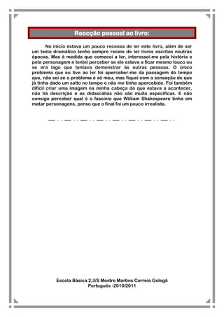 Reacção pessoal ao livro:

        No início estava um pouco receosa de ler este livro, além de ser
um texto dramático tenho sempre receio de ler livros escritos noutras
épocas. Mas à medida que comecei a ler, interessei-me pela história e
pela personagem e tentei perceber se ele estava a ficar mesmo louco ou
se era lago que tentava demonstrar às outras pessoas. O único
problema que eu tive ao ler foi aperceber-me da passagem do tempo
que, não sei se o problema é só meu, mas fiquei com a sensação de que
já tinha dado um salto no tempo e não me tinha apercebido. Foi também
difícil criar uma imagem na minha cabeça do que estava a acontecer,
não há descrição e as didascálias não são muito específicas. E não
consigo perceber qual é o fascínio que William Shakespeare tinha em
matar personagens, penso que o final foi um pouco irrealista.




          Escola Básica 2,3/S Mestre Martins Correia Golegã
                        Português -2010/2011
 