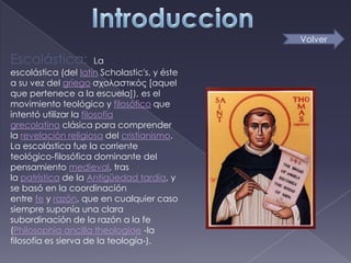 Volver

Escolástica:            La
escolástica (del latín Scholastic's, y éste
a su vez del griego σχολαστικός [aquel
que pertenece a la escuela]), es el
movimiento teológico y filosófico que
intentó utilizar la filosofía
grecolatina clásica para comprender
la revelación religiosa del cristianismo.
La escolástica fue la corriente
teológico-filosófica dominante del
pensamiento medieval, tras
la patrística de la Antigüedad tardía, y
se basó en la coordinación
entre fe y razón, que en cualquier caso
siempre suponía una clara
subordinación de la razón a la fe
(Philosophia ancilla theologiae -la
filosofía es sierva de la teología-).
 