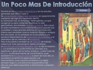 Dominó en las escuelas catedralicias y en los estudios           Volver
generales que dieron lugar a
las universidades medievales europeas, en especial entre
mediados del siglo XI y mediados del XV.
Su formación fue, sin embargo, heterogénea, ya que
acogió en su seno corrientes filosóficas no sólo
grecolatinas, sino también árabes y judaicas. Esto causó
en este movimiento una fundamental preocupación por
consolidar y crear grandes sistemas sin contradicción
interna que asimilasen toda la tradición filosófica antigua.
Por otra parte, se ha señalado en la escolástica una
excesiva dependencia del argumento de autoridad y el
abandono de las ciencias y el empirismo.
Pero la Escolástica también es un método de trabajo
intelectual: todo pensamiento debía someterse
al principio de autoridad (Magister dixit -lo dijo el Maestro-
), y la enseñanza se podía limitar en principio a la
repetición o glosa de los textos antiguos, y sobre todo de
la Biblia, la principal fuente de conocimiento, pues
representa la Revelación divina; a pesar de todo ello, la
escolástica incentivó la especulación y el
razonamiento, pues suponía someterse a un rígido
armazón lógico y una estructura esquemática del
discurso que debía exponerse a refutaciones y preparar
defensas.
 
