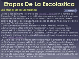 Las etapas de la Escolástica                                          Volver
Desde el Renacimiento se conoce a la Filosofía Medieval con el nombre de
"Escolástica". Sin embargo, no es del todo correcto equiparar estos dos términos:
la escolástica es el componente principal de la Filosofía Medieval, que ha
perdurado a través de los siglos, reverdeciendo en el siglo XX con autores como
Maritain y Gilson (neo-escolástica).
Si bien cabría hablar de una "escolástica árabe" y de una "escolástica
judía", cuando se utiliza el término "escolástica" se hace referencia, por lo
general, a la filosofía desarrollada en el Medioevo dentro del ámbito de la
cristiandad, particularmente en el Occidente Cristiano. (En Oriente, se desarrolló
una filosofía cristiana, no en lengua latina sino en lengua griega, que se conoce
como "Filosofía Bizantina".)
La Escolástica se vio movilizada por un doble impulso: el respeto de la autoridad
de Dios(representada por la Biblia, la tradición de los Padres de la Iglesia y el
Magisterio de la Iglesia) y el ejercicio de la razón. La búsqueda del equilibrio
entre ambos y la definición de su mutua relación fue una de las cuestiones de
mayor importancia para los filósofos de este período. El objetivo, el ideal al
alcanzar, era integrar el saber que los griegos habían obtenido naturalmente, a
través de la experiencia y la razón, con el saber recibido sobrenaturalmente por
los cristianos a través de la revelación y la fe.
 