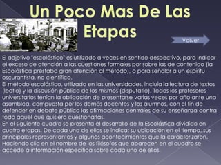 Volver


El adjetivo "escolástico" es utilizado a veces en sentido despectivo, para indicar
el exceso de atención a las cuestiones formales por sobre las de contenido (la
Escolástica prestaba gran atención al método), o para señalar a un espíritu
oscurantista, no científico.
El método escolástico, utilizado en las universidades, incluía la lectura de textos
(lectio) y la discusión pública de los mismos (disputatio). Todos los profesores
universitarios tenían la obligación de presentarse varias veces por año ante una
asamblea, compuesta por los demás docentes y los alumnos, con el fin de
defender en debate público las afirmaciones centrales de su enseñanza contra
todo aquel que quisiera cuestionarlas.
En el siguiente cuadro se presenta el desarrollo de la Escolástica dividido en
cuatro etapas. De cada una de ellas se indica: su ubicación en el tiempo, sus
principales representantes y algunos acontecimientos que la caracterizaron.
Haciendo clic en el nombre de los filósofos que aparecen en el cuadro se
accede a información específica sobre cada uno de ellos.
 
