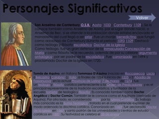 Volver
San Anselmo de Canterbury O.S.B. (Aosta, 1033 - Canterbury, 1109). Se le
conoce también como Anselmo de Aosta, por el lugar donde nació, o
Anselmo de Bec, si se atiende a la población donde estaba enclavado el
monasterio del cual llegó a ser prior. Fue un monje benedictino que fungió
como arzobispo de Canterbury durante el periodo 1093-1109. Destacó
como teólogo y filósofo escolástico. Doctor de la Iglesia.
Como teólogo, fue un gran defensor de la Inmaculada Concepción de
María y como filósofo se le recuerda, además de por su célebre argumento
ontológico, por ser padre de la escolástica. Fue canonizado en 1494 y
proclamado Doctor de la Iglesia en 1720.


Tomás de Aquino, en italiano Tommaso D'Aquino (nacido en Roccasecca (Lacio)
oBelcastro (Calabria1 ), Italia, a finales de 1224 o inicios de 1225 – † Abadía de
Fossanuova, en la actual Provincia de Latina, 7 de marzo de 1274) fue
un teólogo y filósofo católico perteneciente a la Orden de Predicadores, y es el
principal representante de la tradición escolástica, y fundador de la
escuela tomista de teología y filosofía. Es conocido también como Doctor
Angélico y Doctor Común. También se le conoce como el Aquinate (derivado de
Aquino). Por otro lado, es considerado santo por la Iglesia Católica. Su trabajo
más conocido es la Suma Teológica, tratado en el cual pretende exponer de
modo ordenado la doctrina católica. Canonizado en 1323, fue declarado Doctor
de la Iglesia en 1567 y santo patrón de las universidades y centros de estudio
católicos en 1880. Su festividad se celebra el 28 de enero.
 