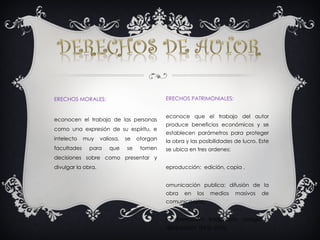 DERECHOS MORALES: Reconocen el trabajo de las personas como una expresión de su espíritu, e intelecto muy valiosa, se otorgan facultades para que se tomen decisiones sobre como presentar y divulgar la obra. DERECHOS PATRIMONIALES: Reconoce que el trabajo del autor produce beneficios económicos y se establecen parámetros para proteger la obra y las posibilidades de lucro. Este se ubica en tres ordenes:  Reproducción:  edición, copia . Comunicación publica: difusión de la obra en los medios masivos de comunicación. Transformación: traducción, arreglo o adaptación de la obra. 