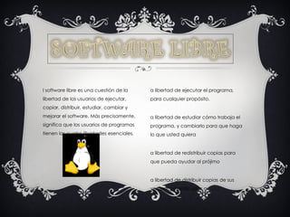 El software libre es una cuestión de la libertad de los usuarios de ejecutar, copiar, distribuir, estudiar, cambiar y mejorar el software. Más precisamente, significa que los usuarios de programas tienen las cuatro libertades esenciales .  La libertad de ejecutar el programa, para cualquier propósito. La libertad de estudiar cómo trabaja el programa, y cambiarlo para que haga lo que usted quiera  La libertad de redistribuir copias para que pueda ayudar al prójimo  La libertad de distribuir copias de sus versiones modificadas a 