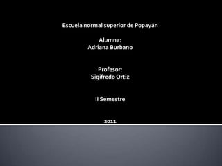Escuela normal superior de Popayán

             Alumna:
         Adriana Burbano


             Profesor:
          Sigifredo Ortiz


           II Semestre


               2011
 