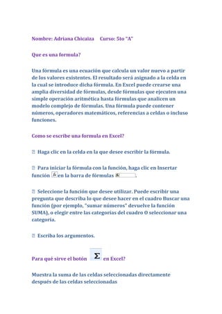 Nombre: Adriana Chicaiza     Curso: 5to “A”


Que es una formula?


Una fórmula es una ecuación que calcula un valor nuevo a partir
de los valores existentes. El resultado será asignado a la celda en
la cual se introduce dicha fórmula. En Excel puede crearse una
amplia diversidad de fórmulas, desde fórmulas que ejecuten una
simple operación aritmética hasta fórmulas que analicen un
modelo complejo de fórmulas. Una fórmula puede contener
números, operadores matemáticos, referencias a celdas o incluso
funciones.


Como se escribe una formula en Excel?


 Haga clic en la celda en la que desee escribir la fórmula.


 Para iniciar la fórmula con la función, haga clic en Insertar
función en la barra de fórmulas             .


 Seleccione la función que desee utilizar. Puede escribir una
pregunta que describa lo que desee hacer en el cuadro Buscar una
función (por ejemplo, "sumar números" devuelve la función
SUMA), o elegir entre las categorías del cuadro O seleccionar una
categoría.


 Escriba los argumentos.



Para qué sirve el botón        en Excel?


Muestra la suma de las celdas seleccionadas directamente
después de las celdas seleccionadas
 