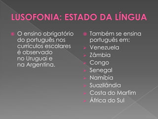    O ensino obrigatório      Também se ensina
    do português nos           português em:
    currículos escolares      Venezuela
    é observado               Zâmbia
    no Uruguai e
    na Argentina.             Congo
                              Senegal
                              Namíbia
                              Suazilândia
                              Costa do Marfim
                              África do Sul
 
