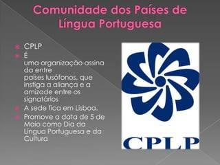    CPLP
 É
  uma organização assina
  da entre
  países lusófonos, que
  instiga a aliança e a
  amizade entre os
  signatários
 A sede fica em Lisboa.
 Promove a data de 5 de
  Maio como Dia da
  Língua Portuguesa e da
  Cultura
 