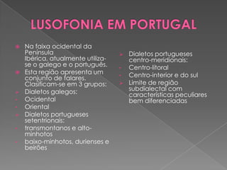    Na faixa ocidental da
    Península                         Dialetos portugueses
    Ibérica, atualmente utiliza-       centro-meridionais:
    se o galego e o português.     •   Centro-litoral
   Esta região apresenta um       •   Centro-interior e do sul
    conjunto de falares.
    Clasificam-se em 3 grupos:        Limite de região
   Dialetos galegos:                  subdialectal com
                                       características peculiares
•   Ocidental                          bem diferenciadas
•   Oriental
   Dialetos portugueses
    setentrionais:
•   transmontanos e alto-
    minhotos
•   baixo-minhotos, durienses e
    beirões
 