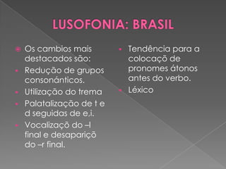    Os cambios mais           Tendência para a
    destacados são:            colocaçõ de
   Redução de grupos          pronomes átonos
    consonánticos.             antes do verbo.
   Utilização do trema       Léxico
   Palatalização de t e
    d seguidas de e,i.
   Vocalizaçõ do –l
    final e desapariçõ
    do –r final.
 