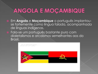    Em Angola e Moçambique o português implantou-
    se fortemente como língua falada, acompanhada
    de línguas indígenas.
   Fala-se um português bastante puro com
    dialetalismos e arcaísmos semelhantes aos do
    Brasil.
 
