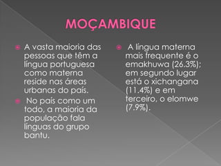    A vasta maioria das       A língua materna
    pessoas que têm a         mais frequente é o
    língua portuguesa         emakhuwa (26.3%);
    como materna              em segundo lugar
    reside nas áreas          está o xichangana
    urbanas do país.          (11.4%) e em
    No país como um          terceiro, o elomwe
    todo, a maioria da        (7.9%).
    população fala
    línguas do grupo
    bantu.
 