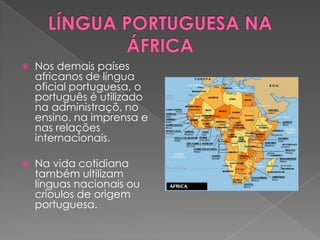    Nos demais países
    africanos de língua
    oficial portuguesa, o
    português é utilizado
    na administraçõ, no
    ensino, na imprensa e
    nas relações
    internacionais.

   Na vida cotidiana
    também ultilizam
    línguas nacionais ou
    crioulos de origem
    portuguesa.
 