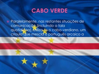    Paralelamente, nas restantes situações de
    comunicação (incluindo a fala
    quotidiana), utiliza-se o cabo-verdiano, um
    crioulo que mescla o português arcaico a
    línguas africanas.
 