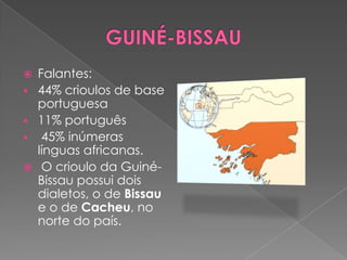    Falantes:
   44% crioulos de base
    portuguesa
   11% português
    45% inúmeras
    línguas africanas.
    O crioulo da Guiné-
    Bissau possui dois
    dialetos, o de Bissau
    e o de Cacheu, no
    norte do país.
 