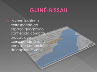    A zona lusófona
    corresponde ao
    espaço geográfico
    conhecido como "a
    praça", que
    corresponde à zona
    central e comercial
    da capital (Bissau).
 