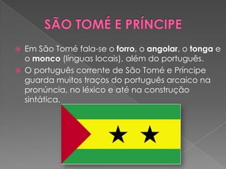    Em São Tomé fala-se o forro, o angolar, o tonga e
    o monco (línguas locais), além do português.
   O português corrente de São Tomé e Príncipe
    guarda muitos traços do português arcaico na
    pronúncia, no léxico e até na construção
    sintática.
 