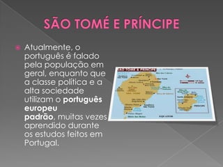    Atualmente, o
    português é falado
    pela população em
    geral, enquanto que
    a classe política e a
    alta sociedade
    utilizam o português
    europeu
    padrão, muitas vezes
    aprendido durante
    os estudos feitos em
    Portugal.
 