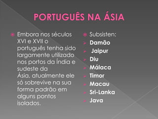    Embora nos séculos         Subsisten:
    XVI e XVII o               Damão
    português tenha sido        Jaipur
    largamente utilizado
    nos portos da Índia e      Diu
    sudeste da                 Málaca
    Ásia, atualmente ele       Timor
    só sobrevive na sua        Macau
    forma padrão em            Sri-Lanka
    alguns pontos
    isolados.                  Java
 