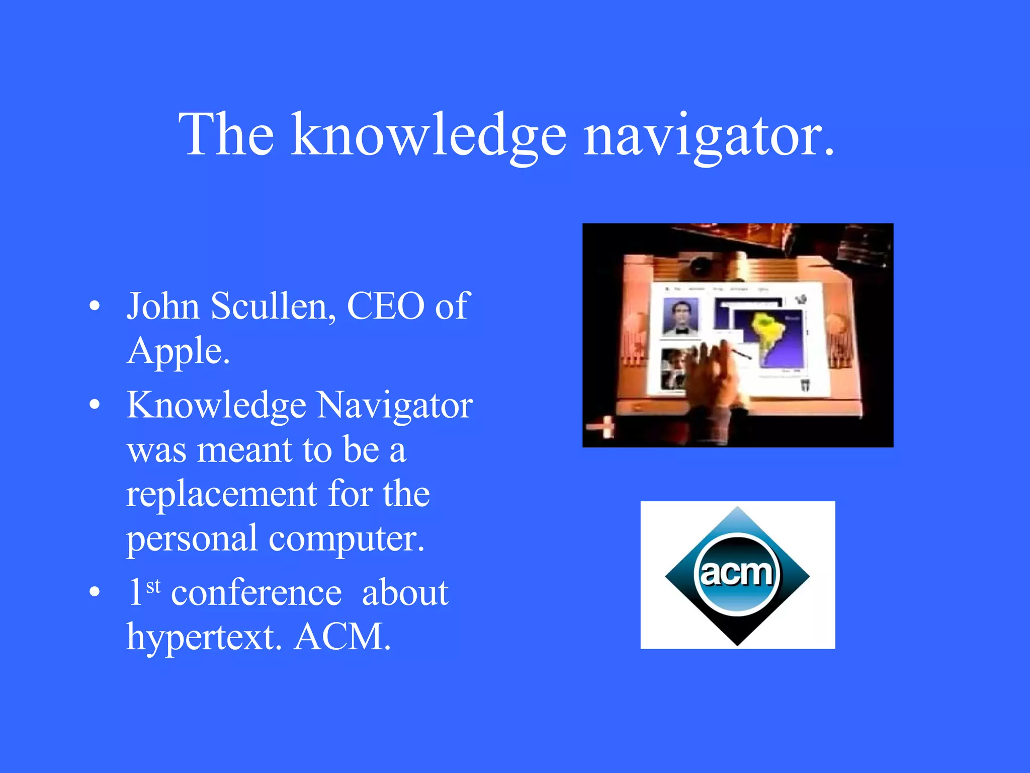 The knowledge navigator.   John Scullen, CEO of  Apple. Knowledge Navigator was meant to be a replacement for the personal computer. 1 st  conference  about hypertext. ACM. 