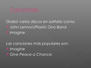 Grabó varios discos en solitario como
John Lennon/Plastic Ono Band
Imagine
Las canciones más populares son:
Imagine
Give Peace a Chance.