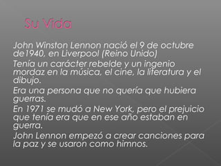 John Winston Lennon nació el 9 de octubre
de1940, en Liverpool (Reino Unido)
Tenía un carácter rebelde y un ingenio
mordaz en la música, el cine, la literatura y el
dibujo.
Era una persona que no quería que hubiera
guerras.
En 1971 se mudó a New York, pero el prejuicio
que tenía era que en ese año estaban en
guerra.
John Lennon empezó a crear canciones para
la paz y se usaron como himnos.