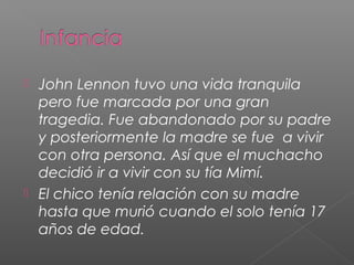  John Lennon tuvo una vida tranquila
pero fue marcada por una gran
tragedia. Fue abandonado por su padre
y posteriormente la madre se fue a vivir
con otra persona. Así que el muchacho
decidió ir a vivir con su tía Mimí.
El chico tenía relación con su madre
hasta que murió cuando el solo tenía 17
años de edad.