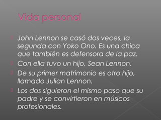  John Lennon se casó dos veces, la
segunda con Yoko Ono. Es una chica
que también es defensora de la paz.
Con ella tuvo un hijo, Sean Lennon.
De su primer matrimonio es otro hijo,
llamado Julian Lennon.
Los dos siguieron el mismo paso que su
padre y se convirtieron en músicos
profesionales.