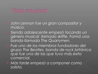  John Lennon fue un gran compositor y
músico.
Siendo adolescente empezó tocando un
género musical llamado skiffle. Formó una
banda llamada The Quarrymen.
Fue uno de los miembros fundadores del
grupo The Beatles, banda de rock británica
que fue una de las que tuvo más éxito
comercial.
Más tarde empezó a componer como
solista.