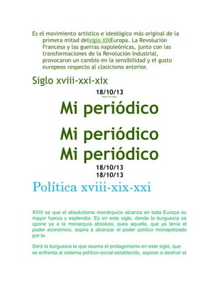 Es el movimiento artístico e ideológico más original de la
primera mitad delsiglo XIXEuropa. La Revolución
Francesa y las guerras napoleónicas, junto con las
transformaciones de la Revolución Industrial,
provocaron un cambio en la sensibilidad y el gusto
europeos respecto al clasicismo anterior.

Siglo xviii-xxi-xix
18/10/13
Nombre del trabajo

Mi periódico
Mi periódico
Mi periódico
18/10/13
18/10/13

Política xviii-xix-xxi
XVIII es que el absolutismo monárquico alcanza en toda Europa su
mayor fuerza y esplendor. Es en este siglo, donde la burguesía se
opone ya a la monarquía absoluta, pues aquella, que ya tenía el
poder económico, aspira a alcanzar el poder político monopolizado
por la.
Será la burguesía la que asuma el protagonismo en este siglo, que
se enfrenta al sistema político-social establecido, aspiran a destruir el

 