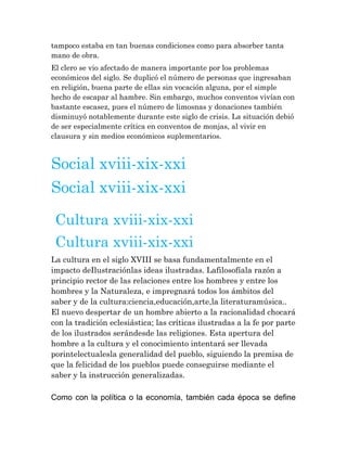 tampoco estaba en tan buenas condiciones como para absorber tanta
mano de obra.
El clero se vio afectado de manera importante por los problemas
económicos del siglo. Se duplicó el número de personas que ingresaban
en religión, buena parte de ellas sin vocación alguna, por el simple
hecho de escapar al hambre. Sin embargo, muchos conventos vivían con
bastante escasez, pues el número de limosnas y donaciones también
disminuyó notablemente durante este siglo de crisis. La situación debió
de ser especialmente crítica en conventos de monjas, al vivir en
clausura y sin medios económicos suplementarios.

Social xviii-xix-xxi
Social xviii-xix-xxi
Cultura xviii-xix-xxi
Cultura xviii-xix-xxi
La cultura en el siglo XVIII se basa fundamentalmente en el
impacto deIlustraciónlas ideas ilustradas. Lafilosofíala razón a
principio rector de las relaciones entre los hombres y entre los
hombres y la Naturaleza, e impregnará todos los ámbitos del
saber y de la cultura:ciencia,educación,arte,la literaturamúsica..
El nuevo despertar de un hombre abierto a la racionalidad chocará
con la tradición eclesiástica; las críticas ilustradas a la fe por parte
de los ilustrados serándesde las religiones. Esta apertura del
hombre a la cultura y el conocimiento intentará ser llevada
porintelectualesla generalidad del pueblo, siguiendo la premisa de
que la felicidad de los pueblos puede conseguirse mediante el
saber y la instrucción generalizadas.
Como con la política o la economía, también cada época se define

 