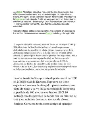 condatos. Al realizar esta obra me encontré con documentos que
dife- rían sustancialmente a la hora de recoger un determinado
hecho. Por ejem- plo en la manifestación denominada "Peterloo" en
laInglaterraprinci- pios del S.XIX se sabe que hubo un determinado
número de muertos. Sin embargo unas fuentes dicen que murieron
11 manifestantes y otras 20.¿Qué fuente consultada sería la
correcta?.
Siguiendo todas estas consideraciones me centraré en algunos de
los hechos históricos acaecidos enEuropa, a lo largo del siglo XIX.

El deporte moderno comenzó a tomar forma en los siglos XVIII y
XIX. Gracias a la Revolución industrial, muchas personas
disfrutaban de tiempo libre y algún dinero y recuperaron de la
Antigüedad algunos deportes, al tiempo que se creaban otros
nuevos. El primer país donde ésto se produjo fue Inglaterra. Allí, a
medida que aumentaba su popularidad, se fueron creando
asociaciones y reglamentos. Así, por ejemplo, en 1.863, la
Asociación de Futbol de Gran Bretaña fijó las reglas de este
deporte. Ya en 1.900, los deportes y reglamentos correspondientes
se habían extendido a casi todos los países del mundo.

La otra teoría indica que este deporte nació en 1890
en México cuando Enrique Corcuera no tiene
espacio en su casa de Acapulco para construir una
pista de tenis y se ve en la necesidad de crear una
superficie de 200 metros cuadrados (20 X 10
metros) con dos paredes de fondo con un mínimo de
tres y un máximo de cuatro metros de altura.
Enrique Corcuera tenía como amigo al príncipe

 