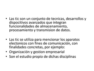• Las tic son un conjunto de tecnicas, desarrollos y
dispocitivos avanzados que integran
funcionalidades de almacenamiento,
procesamiento y transmision de datos.
• Las tic se utiliza para mencionar los aparatos
electonicos con fines de comunicación, con
finalidades concretas, por ejemplo:
• Organización y gestion empresarial
• Son el estudio propio de dichas disciplinas
 