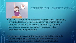 COMPETENCIA COMUNICATIVA
• Las TIC facilitan la conexión entre estudiantes, docentes,
investigadores, otros profesionales y miembros de la
comunidad, incluso de manera anónima, y también
permiten conectarse con datos, recursos, redes y
experiencias de aprendizaje.
• la competencia comunicativa se puede definir como la
capacidad para expresarse, establecer contacto y
relacionarse en espacios virtuales y audiovisuales .
 