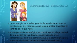 COMPETENCIA PEDAGOGICA
• La pedagogía es el saber propio de los docentes que se
construyen en el momento que la comunidad investiga el
sentido de lo que hace.
• la competencia pedagógica se constituye en el eje central
de la práctica de los docentes potenciando otras
competencias como la comunicativa y la tecnológica para
ponerlas al servicio de los procesos de enseñanza y
 