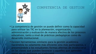 COMPETENCIA DE GESTION
• La competencia de gestión se puede definir como la capacidad
para utilizar las TIC en la planeación, organización,
administración y evaluación de manera efectiva de los procesos
educativos; tanto a nivel de prácticas pedagógicas como de
desarrollo institucional.
• Existen herramientas similares para la gestión académica
haciéndola no solamente más eficiente sino más participativa, y
presentándole a los estudiantes formas alternas de involucrarse
en las clases que pueden favorecer a aquellos que aprenden
 