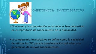 COMPETENCIA INVESTIGATIVA
• El Internet y la computación en la nube se han convertido
en el repositorio de conocimiento de la humanidad.
• la competencia investigativa se define como la capacidad
de utilizar las TIC para la transformación del saber y la
generación de nuevos conocimientos.
 