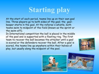 Starting play At the start of each period, teams line up on their own goal line. Three players go to both sides of the goal; the  goal- keeper starts in the goal. At the referee's whistle, both teams swim to midpoint of the field (known as the sprint or the swim-off). In International competition the ball is placed in the middle of the pool and is supported with a floating ring. The first team to recover the ball becomes the attacker until a goal is scored or the defenders recover the ball. After a goal is scored, the teams line up anywhere within their halves of play, but usually along the midpoint of the pool.  